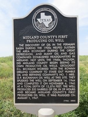 TEXAS MIDLAND COUNTY'S FIRST PRODUCING OIL WELL THE DISCOVERY OF OIL IN THE PERMIAN BASIN DURING THE 1920s HELPED SUSTAIN THE AREA ECONOMY DURING THE GREAT DEPRESSION, AND MANY OIL AND GAS COMPANIES ESTABLISHED HEADQUARTERS IN MIDLAND. NOT UNTIL THE 1940s, THOUGH, DID MIDLAND COUNTY BEGIN SEEING ITS OWN PRODUCTIVE OIL WELLS, GEOLOGIST H.L. BECKMAN WORKED WITH THE ROWAN DRILLING COMPANY TO STAKE OUT HUMBLE OIL AND REFINING COMPANY'S NO. 1 MRS. O.P. BUCHANAN OIL WELL AT THIS SITE. THEY SPUDDED THE WELL ON SEPTEMBER 14, 1944 AND COMPLETED IT ON NOVEMBER 6, 1945 AT A TOTAL DEPTH OF 12,574 FEET. THE WELL PRODUCED 332 BARRELS OF OIL IN 29 HOURS AND BECAME MIDLAND COUNTY'S FIRST PRODUCING OIL WELL. IT WAS PLUGGED ON AUGUST 1, 1947.